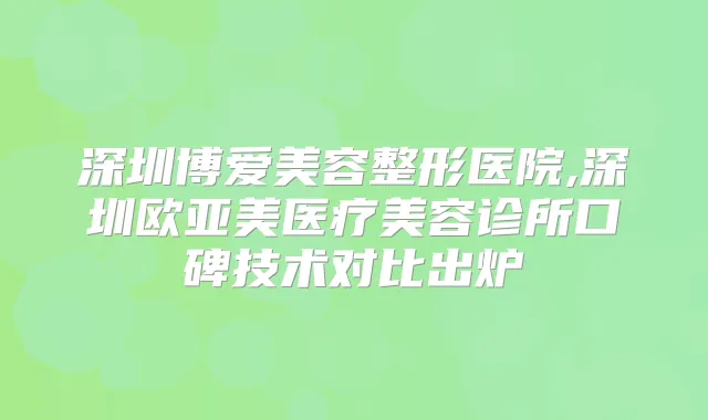 深圳博爱美容整形医院,深圳欧亚美医疗美容诊所口碑技术对比出炉