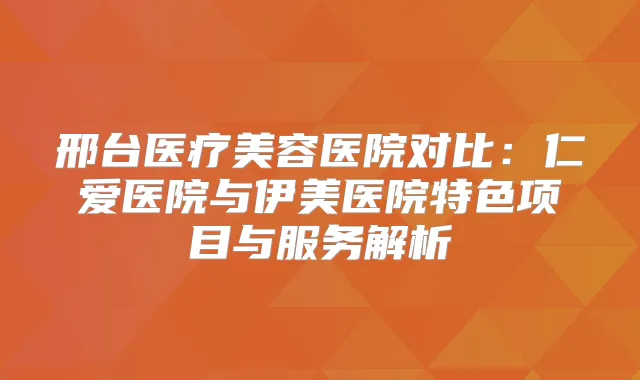 邢台医疗美容医院对比：仁爱医院与伊美医院特色项目与服务解析