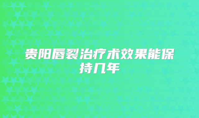 贵阳唇裂术效果能保持几年