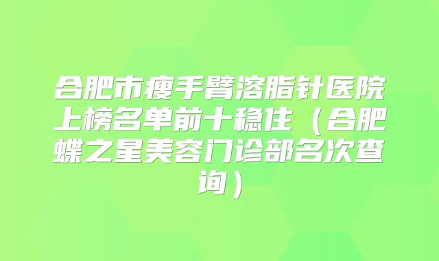 合肥市瘦手臂溶脂针医院上榜名单前十稳住（合肥蝶之星美容门诊部名次查询）