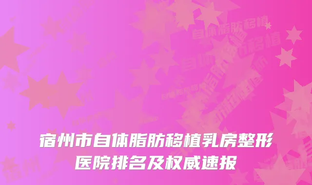 宿州市自体脂肪移植乳房整形医院排名及速报