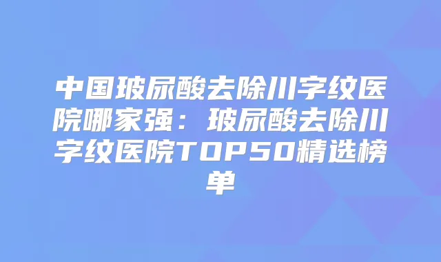 中国玻尿酸去除川字纹医院哪家强:玻尿酸去除川字纹医院TOP50精选榜单