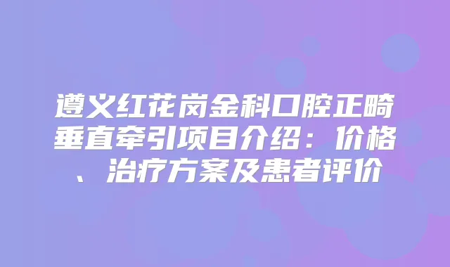 遵义红花岗金科口腔正畸垂直牵引项目介绍:价格、方案及患者评价
