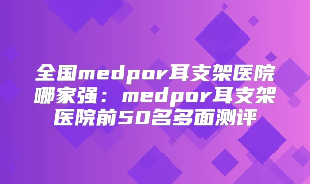 全国medpor耳支架医院哪家强：medpor耳支架医院前50名多面测评