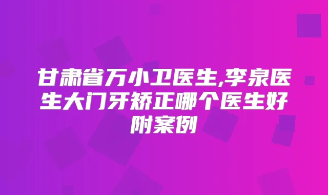 甘肃省万小卫医生,李泉医生大门牙矫正哪个医生好附案例