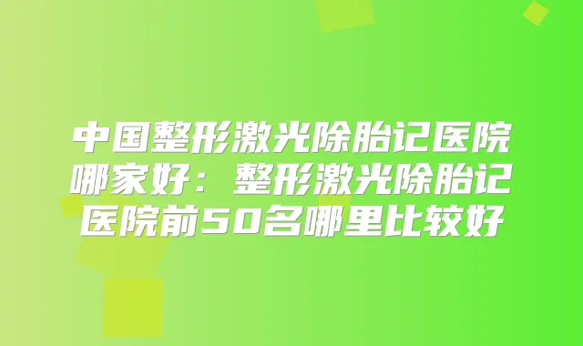 中国整形激光除胎记医院哪家好：整形激光除胎记医院前50名哪里比较好