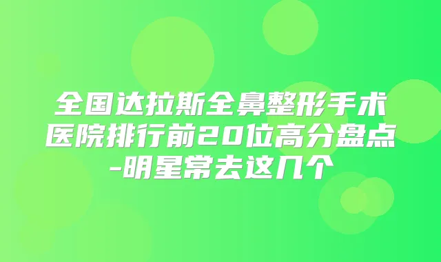 全国达拉斯全鼻整形手术医院排行前20位高分盘点-明星常去这几个