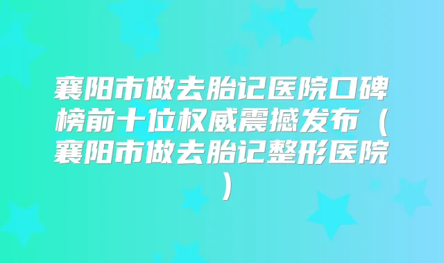 襄阳市做去胎记医院口碑榜前十位震撼发布（襄阳市做去胎记整形医院）