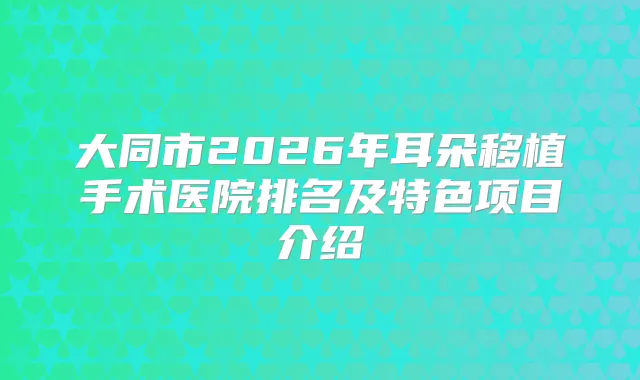 大同市2026年耳朵移植手术医院排名及特色项目介绍