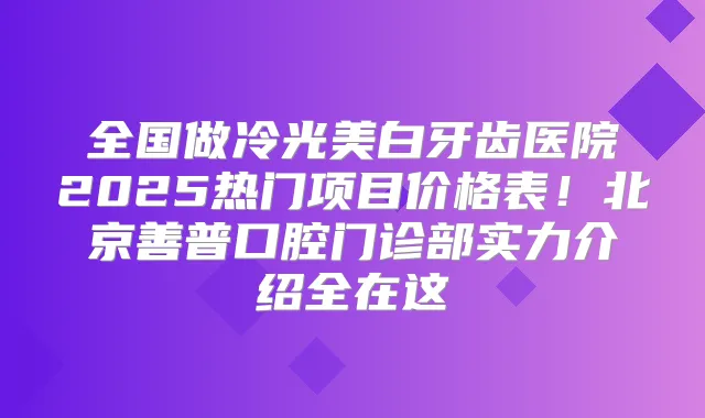 全国做冷光美白牙齿医院2025热门项目价格表！北京善普口腔门诊部实力介绍全在这