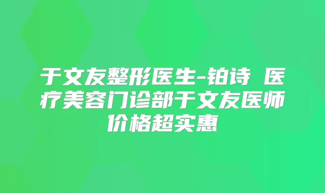 于文友整形医生-铂诗玥医疗美容门诊部于文友医师价格超实惠