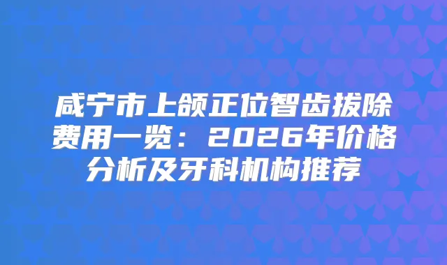咸宁市上颌正位智齿拔除费用一览：2026年价格分析及牙科机构推荐