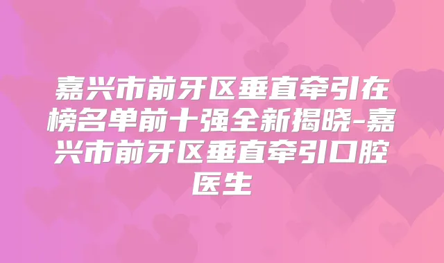 嘉兴市前牙区垂直牵引在榜名单前十强全新揭晓-嘉兴市前牙区垂直牵引口腔医生