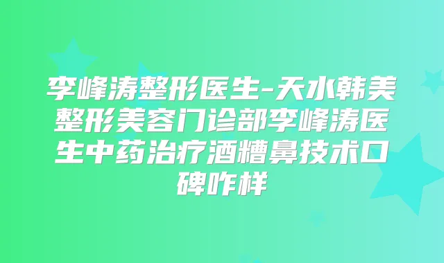 李峰涛整形医生-天水韩美整形美容门诊部李峰涛医生中药酒糟鼻技术口碑咋样