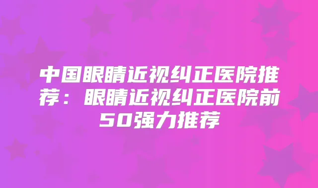 中国眼睛近视纠正医院推荐:眼睛近视纠正医院前50强力推荐