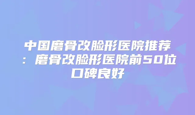 中国磨骨改脸形医院推荐：磨骨改脸形医院前50位口碑良好