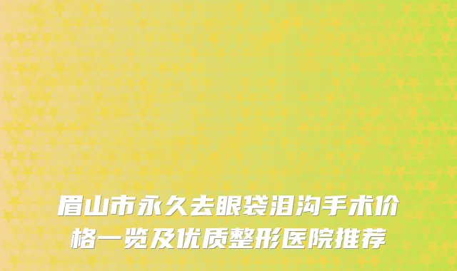 眉山市永久去眼袋泪沟手术价格一览及优质整形医院推荐