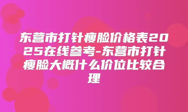 东营市打针瘦脸价格表2025在线参考-东营市打针瘦脸大概什么价位比较合理