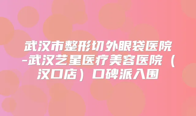 武汉市整形切外眼袋医院-武汉艺星医疗美容医院(汉口店)口碑派入围