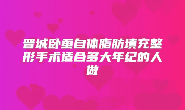 晋城卧蚕自体脂肪填充整形手术适合多大年纪的人做