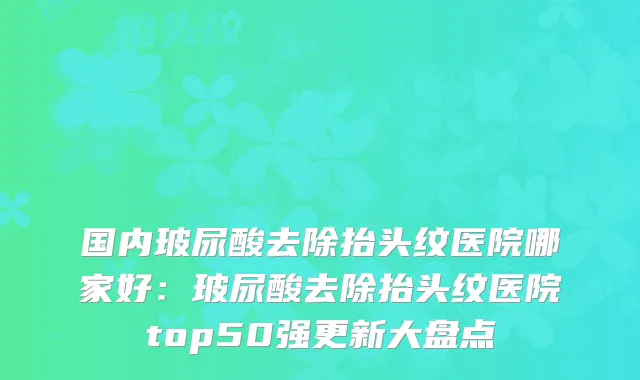 国内玻尿酸去除抬头纹医院哪家好：玻尿酸去除抬头纹医院top50强更新大盘点