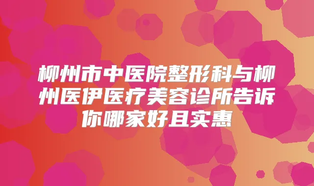 柳州市中医院整形科与柳州医伊医疗美容诊所告诉你哪家好且实惠