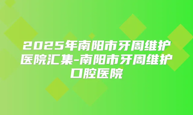 2025年南阳市牙周维护医院汇集-南阳市牙周维护口腔医院