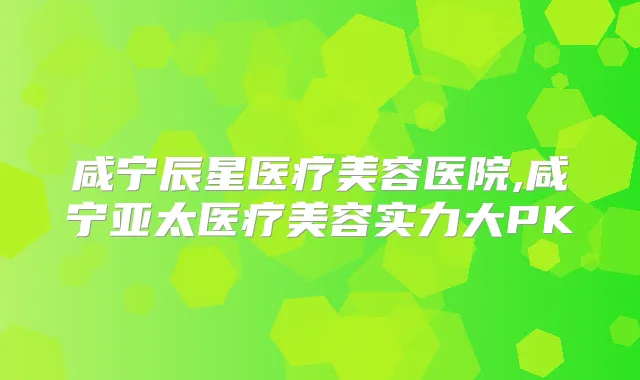 咸宁辰星医疗美容医院,咸宁亚太医疗美容实力大PK