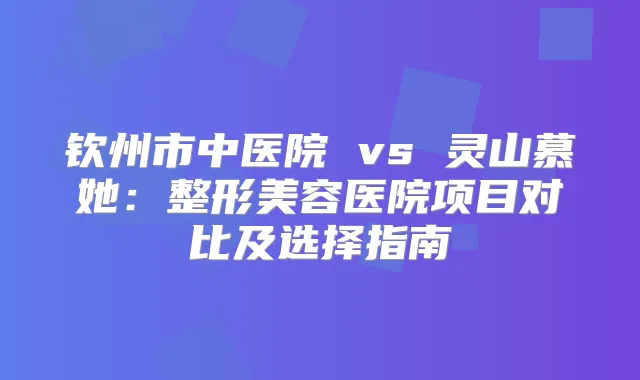 钦州市中医院 vs 灵山慕她：整形美容医院项目对比及选择指南