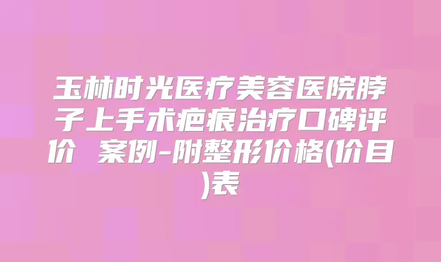 玉林时光医疗美容医院脖子上手术疤痕口碑评价 案例-附整形价格(价目)表