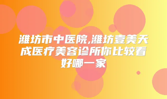潍坊市中医院,潍坊壹美天成医疗美容诊所你比较看好哪一家
