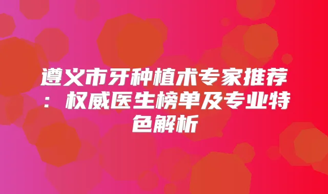 遵义市牙种植术专家推荐：医生榜单及专业特色解析
