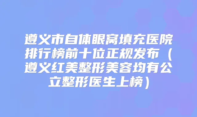 遵义市自体眼窝填充医院排行榜前十位正规发布(遵义红美整形美容均有公立整形医生上榜)