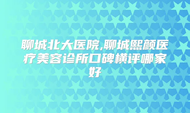 聊城北大医院,聊城熙颜医疗美容诊所口碑横评哪家好