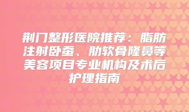 荆门整形医院推荐：脂肪注射卧蚕、肋软骨隆鼻等美容项目专业机构及术后护理指南