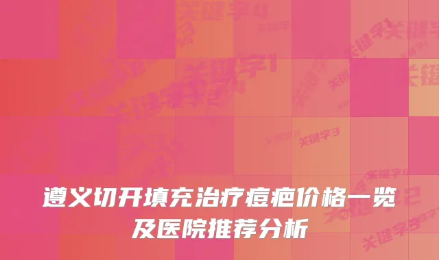 遵义切开填充痘疤价格一览及医院推荐分析