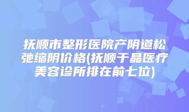 抚顺市整形医院产阴道松弛缩阴价格(抚顺于晶医疗美容诊所排在前七位)