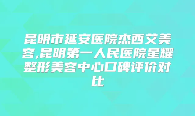 昆明市延安医院杰西艾美容,昆明第一人民医院星耀整形美容中心口碑评价对比