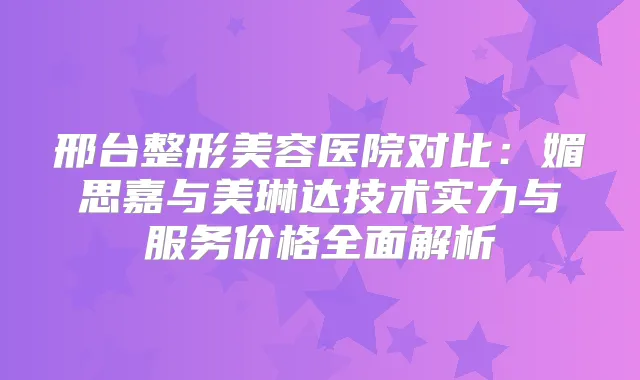 邢台整形美容医院对比：媚思嘉与美琳达技术实力与服务价格全面解析