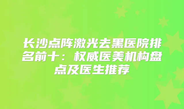 长沙点阵激光去黑医院排名前十:医美机构盘点及医生推荐