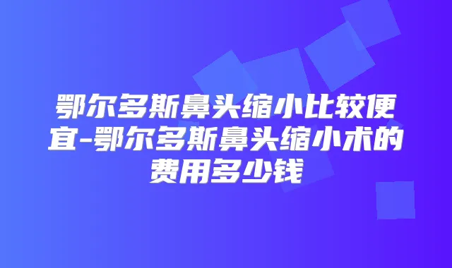 鄂尔多斯鼻头缩小比较便宜-鄂尔多斯鼻头缩小术的费用多少钱