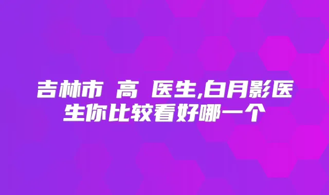 吉林市張高榮医生,白月影医生你比较看好哪一个