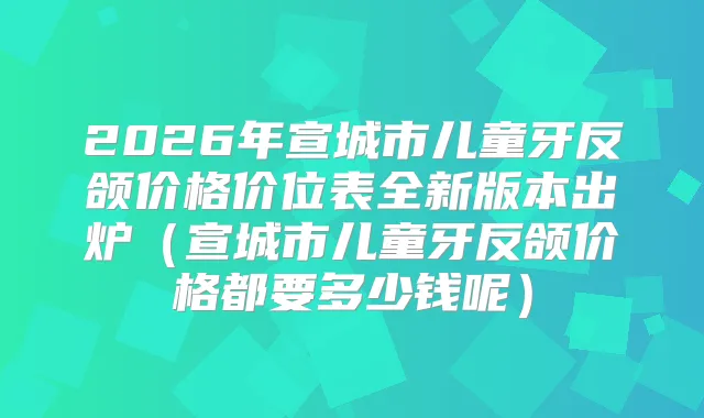 2026年宣城市儿童牙反颌价格价位表全新版本出炉（宣城市儿童牙反颌价格都要多少钱呢）