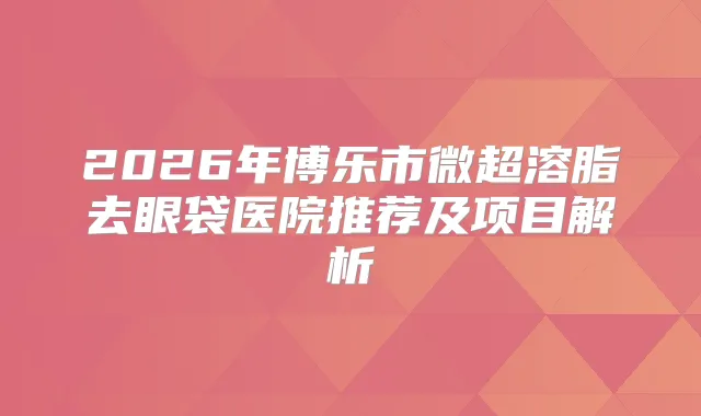 2026年博乐市微超溶脂去眼袋医院推荐及项目解析