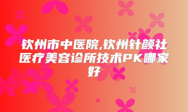钦州市中医院,钦州针颜社医疗美容诊所技术PK哪家好