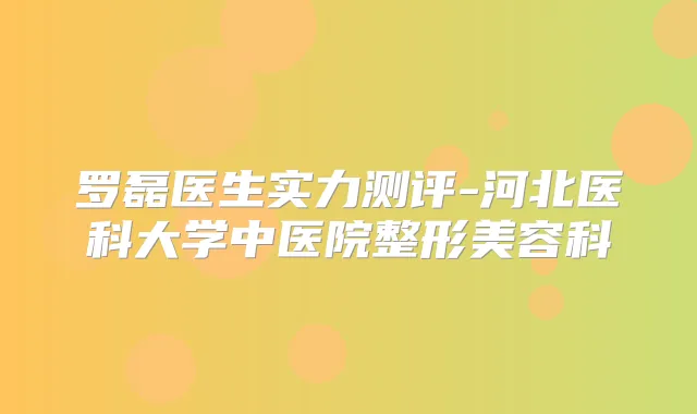 罗磊医生实力测评-河北医科大学中医院整形美容科