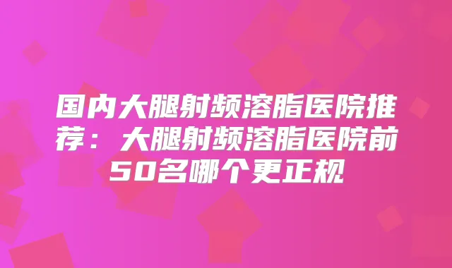 国内大腿射频溶脂医院推荐：大腿射频溶脂医院前50名哪个更正规