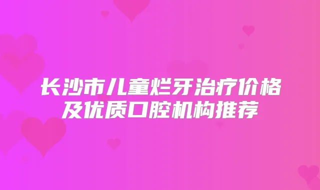 长沙市儿童烂牙价格及优质口腔机构推荐