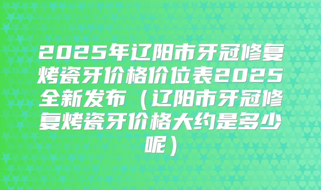 2025年辽阳市牙冠修复烤瓷牙价格价位表2025全新发布(辽阳市牙冠修复烤瓷牙价格大约是多少呢)