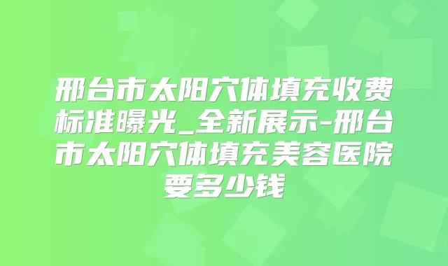 邢台市太阳穴体填充收费标准曝光_全新展示-邢台市太阳穴体填充美容医院要多少钱